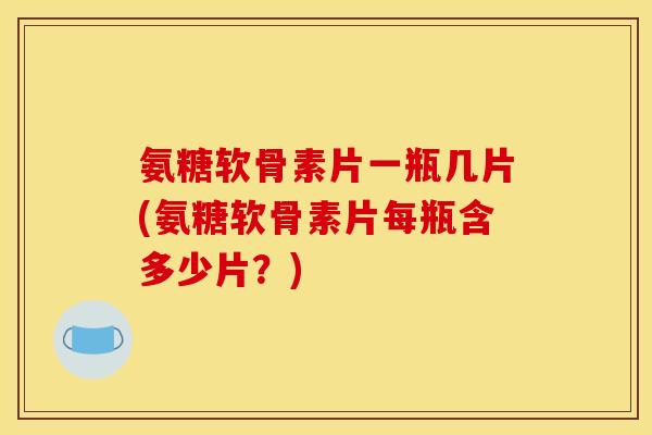 氨糖软骨素片一瓶几片(氨糖软骨素片每瓶含多少片？)