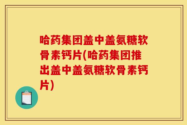 哈药集团盖中盖氨糖软骨素钙片(哈药集团推出盖中盖氨糖软骨素钙片)