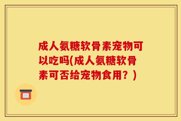 成人氨糖软骨素宠物可以吃吗(成人氨糖软骨素可否给宠物食用？)