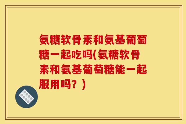 氨糖软骨素和氨基葡萄糖一起吃吗(氨糖软骨素和氨基葡萄糖能一起服用吗？)