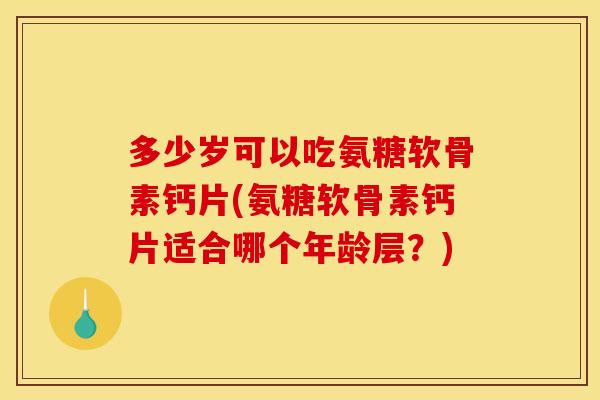 多少岁可以吃氨糖软骨素钙片(氨糖软骨素钙片适合哪个年龄层？)
