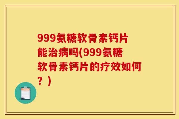 999氨糖软骨素钙片能治病吗(999氨糖软骨素钙片的疗效如何？)