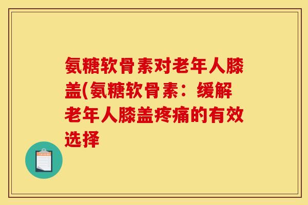 氨糖软骨素对老年人膝盖(氨糖软骨素：缓解老年人膝盖疼痛的有效选择