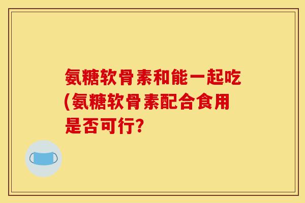 氨糖软骨素和能一起吃(氨糖软骨素配合食用是否可行？