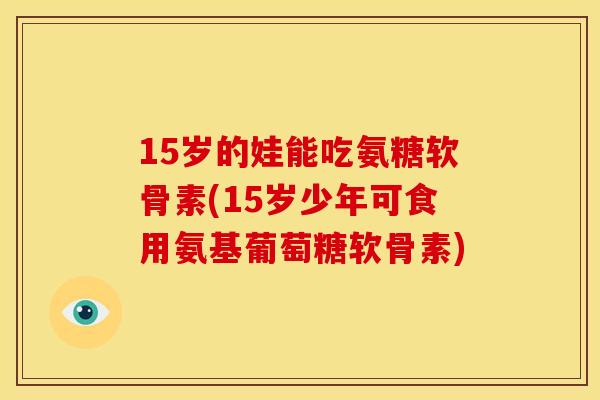 15岁的娃能吃氨糖软骨素(15岁少年可食用氨基葡萄糖软骨素)