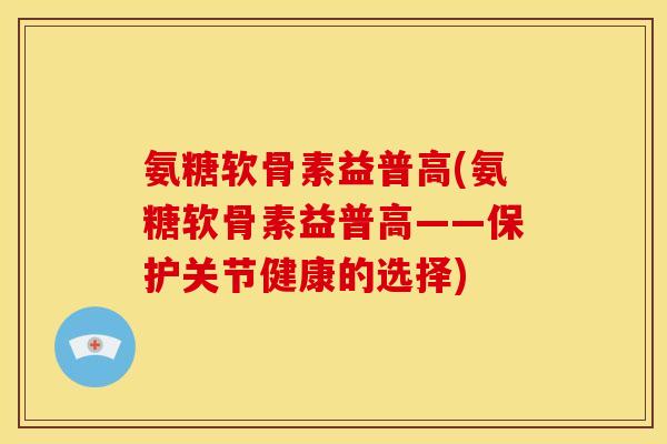 氨糖软骨素益普高(氨糖软骨素益普高——保护关节健康的选择)