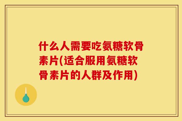 什么人需要吃氨糖软骨素片(适合服用氨糖软骨素片的人群及作用)