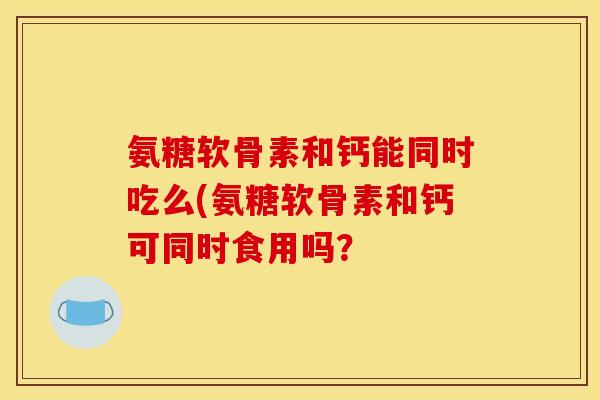 氨糖软骨素和钙能同时吃么(氨糖软骨素和钙可同时食用吗？