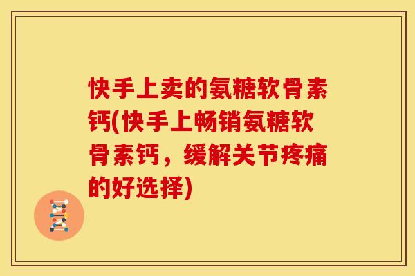 快手上卖的氨糖软骨素钙(快手上畅销氨糖软骨素钙，缓解关节疼痛的好选择)