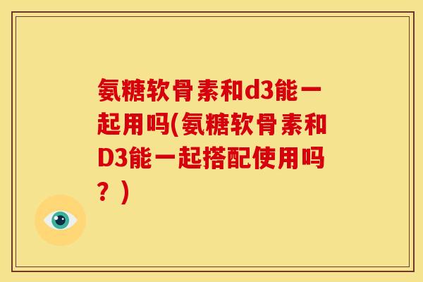 氨糖软骨素和d3能一起用吗(氨糖软骨素和D3能一起搭配使用吗？)