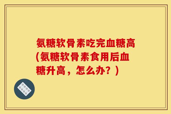 氨糖软骨素吃完血糖高(氨糖软骨素食用后血糖升高，怎么办？)