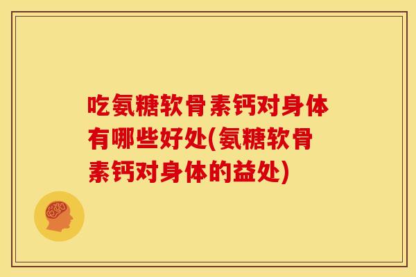 吃氨糖软骨素钙对身体有哪些好处(氨糖软骨素钙对身体的益处)