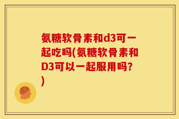 氨糖软骨素和d3可一起吃吗(氨糖软骨素和D3可以一起服用吗？)