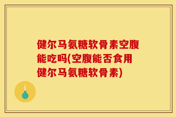 健尔马氨糖软骨素空腹能吃吗(空腹能否食用健尔马氨糖软骨素)