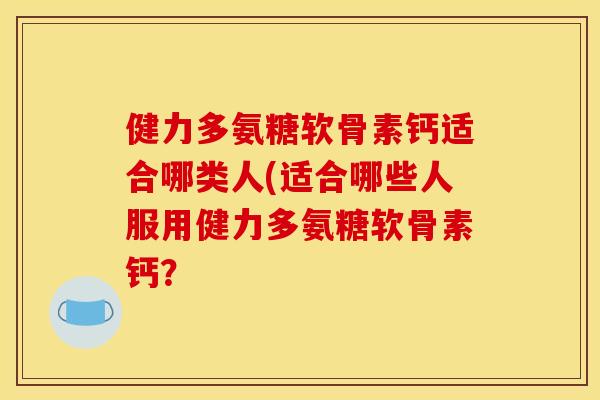 健力多氨糖软骨素钙适合哪类人(适合哪些人服用健力多氨糖软骨素钙？
