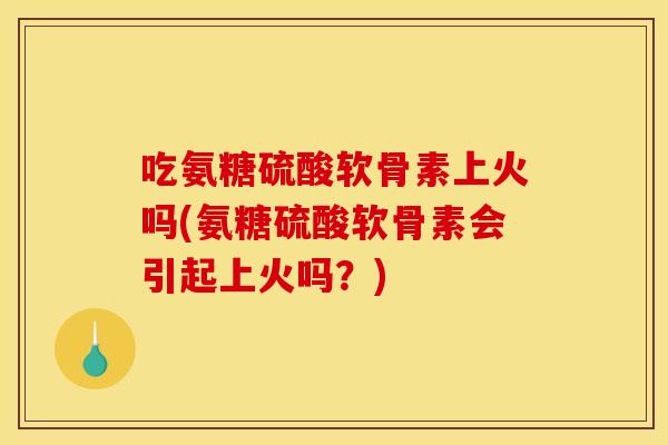 吃氨糖硫酸软骨素上火吗(氨糖硫酸软骨素会引起上火吗？)