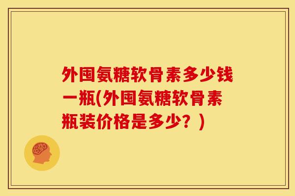 外囤氨糖软骨素多少钱一瓶(外囤氨糖软骨素瓶装价格是多少？)