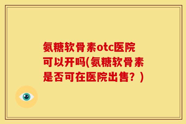 氨糖软骨素otc医院可以开吗(氨糖软骨素是否可在医院出售？)
