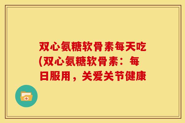 双心氨糖软骨素每天吃(双心氨糖软骨素：每日服用，关爱关节健康