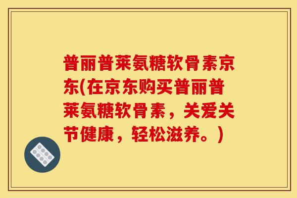 普丽普莱氨糖软骨素京东(在京东购买普丽普莱氨糖软骨素，关爱关节健康，轻松滋养。)