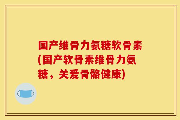 国产维骨力氨糖软骨素(国产软骨素维骨力氨糖，关爱骨骼健康)
