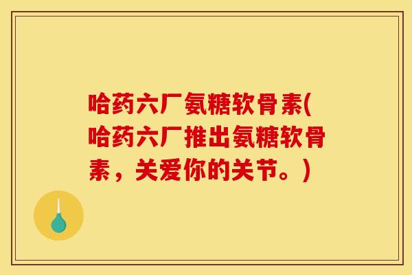 哈药六厂氨糖软骨素(哈药六厂推出氨糖软骨素，关爱你的关节。)