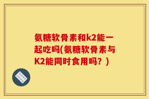 氨糖软骨素和k2能一起吃吗(氨糖软骨素与K2能同时食用吗？)