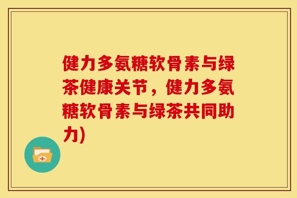 健力多氨糖软骨素与绿茶健康关节，健力多氨糖软骨素与绿茶共同助力)