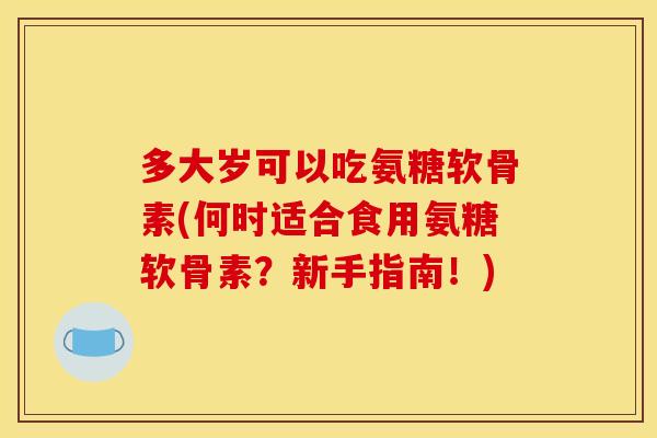 多大岁可以吃氨糖软骨素(何时适合食用氨糖软骨素？新手指南！)