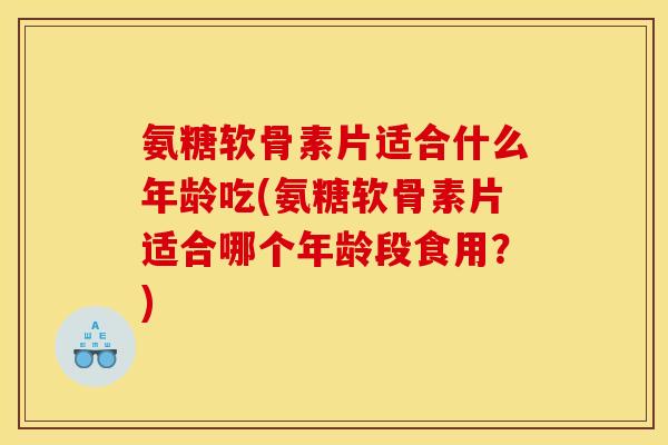 氨糖软骨素片适合什么年龄吃(氨糖软骨素片适合哪个年龄段食用？)