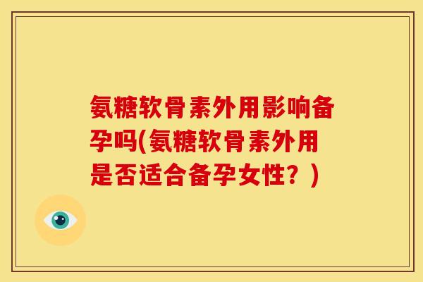 氨糖软骨素外用影响备孕吗(氨糖软骨素外用是否适合备孕女性？)
