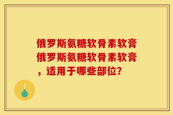 俄罗斯氨糖软骨素软膏俄罗斯氨糖软骨素软膏，适用于哪些部位？