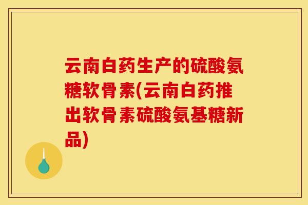云南白药生产的硫酸氨糖软骨素(云南白药推出软骨素硫酸氨基糖新品)