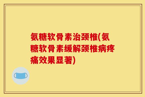 氨糖软骨素治颈椎(氨糖软骨素缓解颈椎病疼痛效果显著)