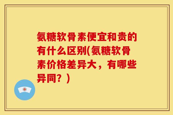 氨糖软骨素便宜和贵的有什么区别(氨糖软骨素价格差异大，有哪些异同？)