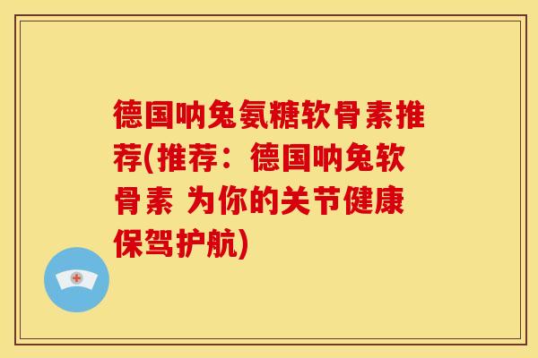 德国呐兔氨糖软骨素推荐(推荐：德国呐兔软骨素 为你的关节健康保驾护航)