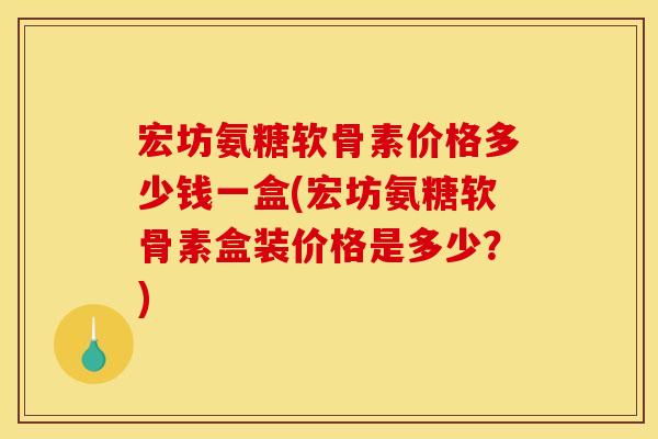 宏坊氨糖软骨素价格多少钱一盒(宏坊氨糖软骨素盒装价格是多少？)