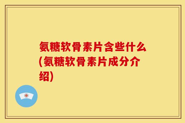 氨糖软骨素片含些什么(氨糖软骨素片成分介绍)