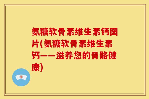 氨糖软骨素维生素钙图片(氨糖软骨素维生素钙——滋养您的骨骼健康)