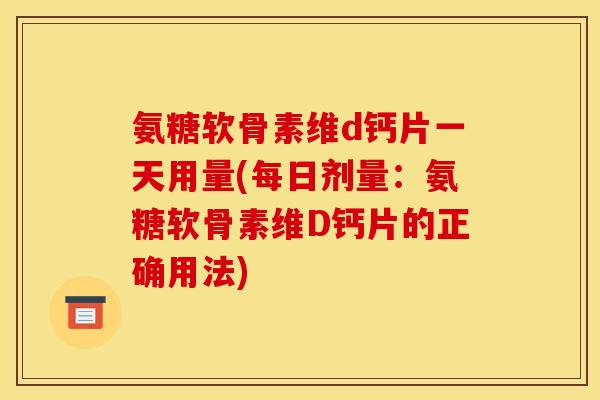 氨糖软骨素维d钙片一天用量(每日剂量：氨糖软骨素维D钙片的正确用法)