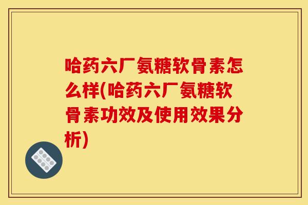 哈药六厂氨糖软骨素怎么样(哈药六厂氨糖软骨素功效及使用效果分析)