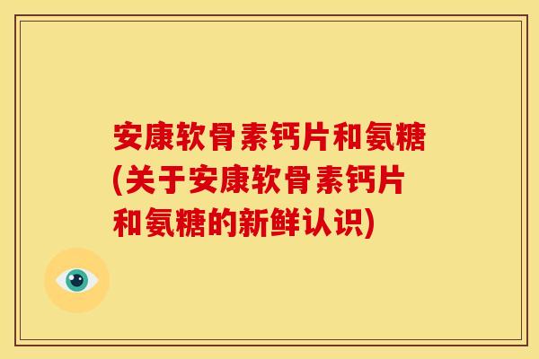 安康软骨素钙片和氨糖(关于安康软骨素钙片和氨糖的新鲜认识)