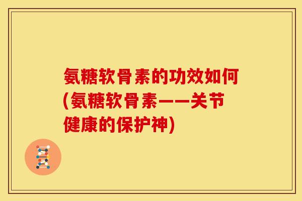 氨糖软骨素的功效如何(氨糖软骨素——关节健康的保护神)