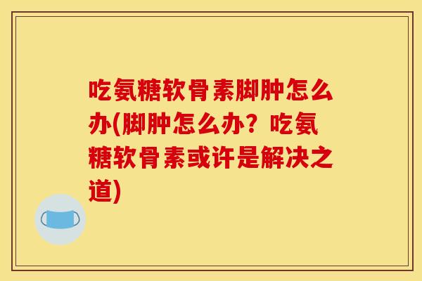 吃氨糖软骨素脚肿怎么办(脚肿怎么办？吃氨糖软骨素或许是解决之道)
