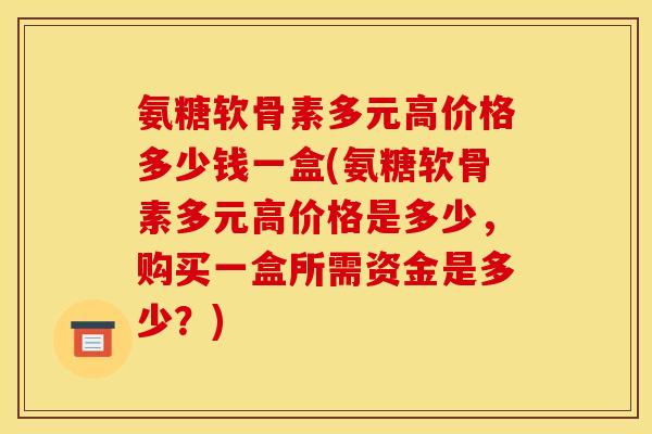 氨糖软骨素多元高价格多少钱一盒(氨糖软骨素多元高价格是多少，购买一盒所需资金是多少？)