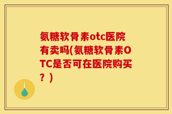 氨糖软骨素otc医院有卖吗(氨糖软骨素OTC是否可在医院购买？)