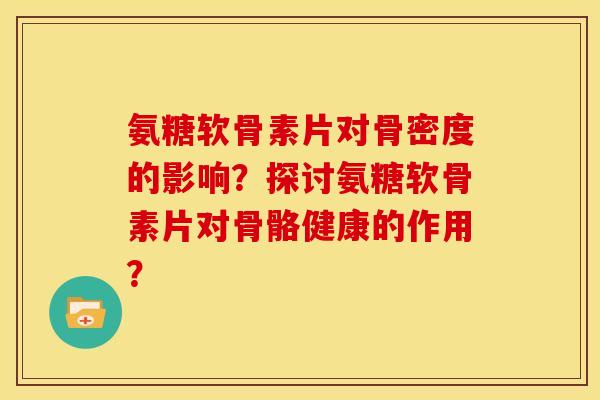 氨糖软骨素片对骨密度的影响？探讨氨糖软骨素片对骨骼健康的作用？