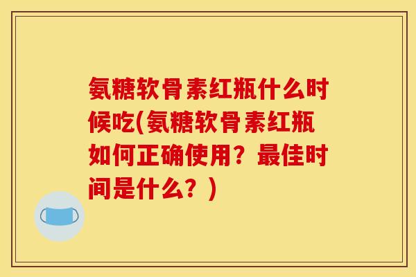 氨糖软骨素红瓶什么时候吃(氨糖软骨素红瓶如何正确使用？最佳时间是什么？)