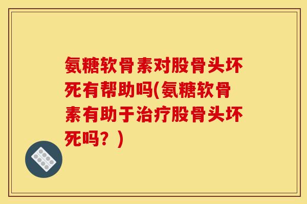 氨糖软骨素对股骨头坏死有帮助吗(氨糖软骨素有助于治疗股骨头坏死吗？)