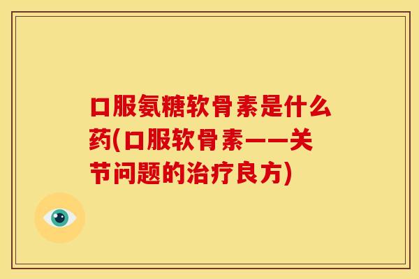 口服氨糖软骨素是什么药(口服软骨素——关节问题的治疗良方)